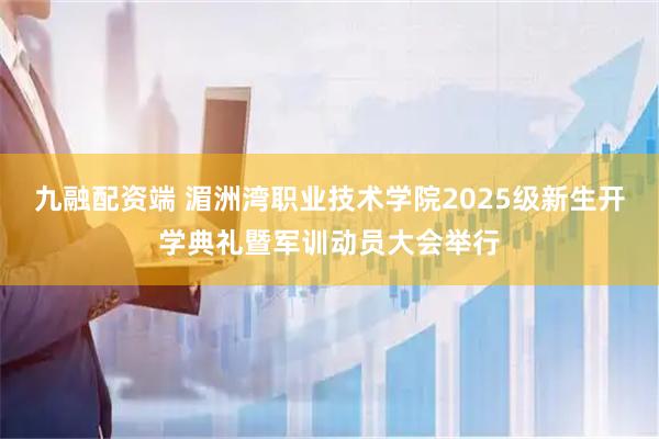 九融配资端 湄洲湾职业技术学院2025级新生开学典礼暨军训动员大会举行