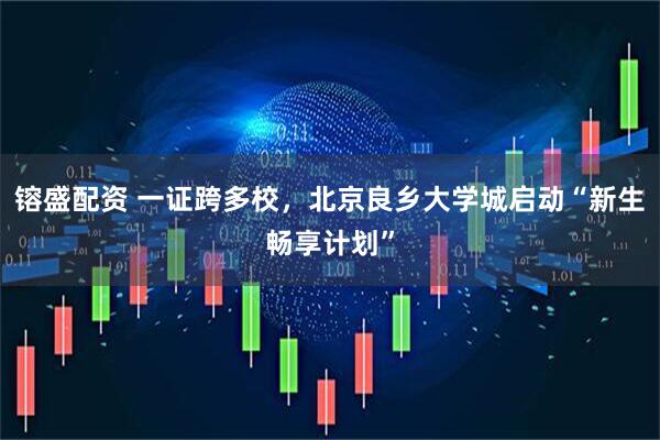 镕盛配资 一证跨多校，北京良乡大学城启动“新生畅享计划”