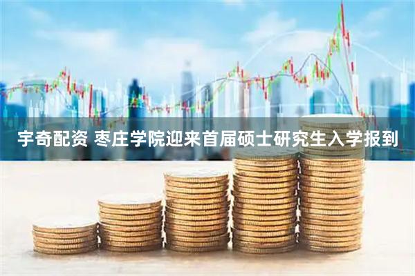 宇奇配资 枣庄学院迎来首届硕士研究生入学报到