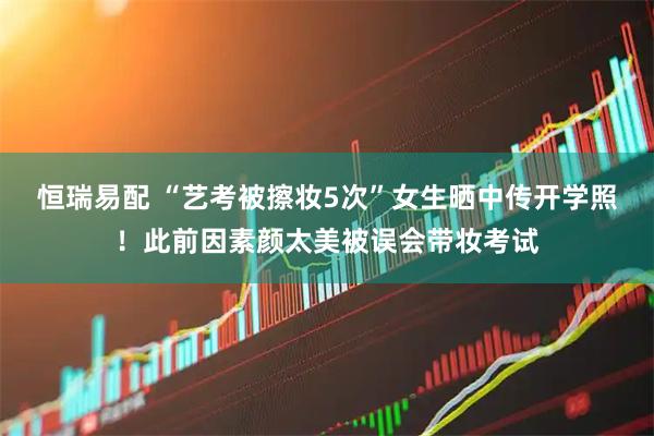 恒瑞易配 “艺考被擦妆5次”女生晒中传开学照！此前因素颜太美被误会带妆考试