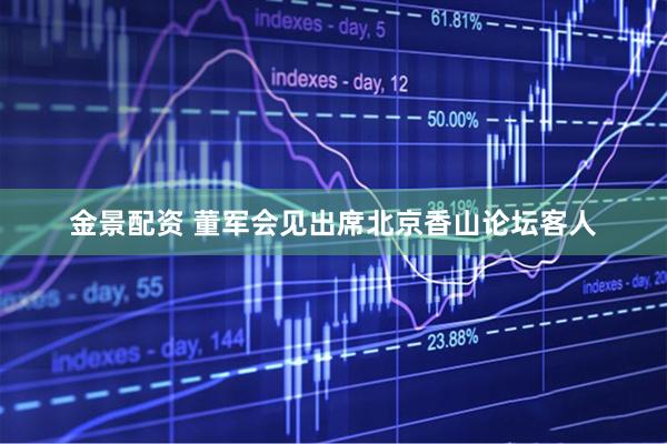 金景配资 董军会见出席北京香山论坛客人