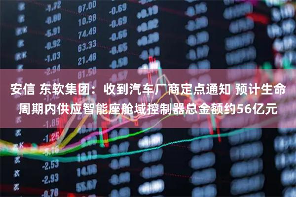 安信 东软集团：收到汽车厂商定点通知 预计生命周期内供应智能座舱域控制器总金额约56亿元