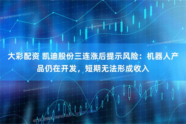 大彩配资 凯迪股份三连涨后提示风险：机器人产品仍在开发，短期无法形成收入