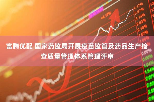 富腾优配 国家药监局开展疫苗监管及药品生产检查质量管理体系管理评审
