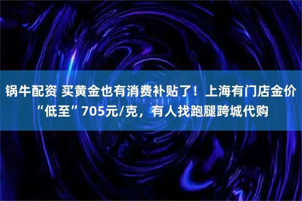 锅牛配资 买黄金也有消费补贴了！上海有门店金价“低至”705元/克，有人找跑腿跨城代购