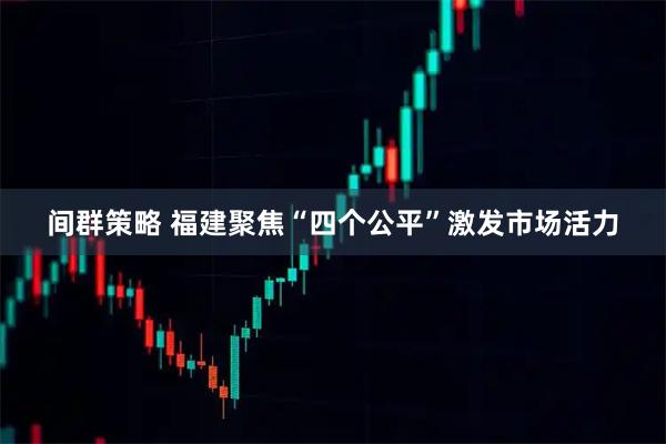 间群策略 福建聚焦“四个公平”激发市场活力