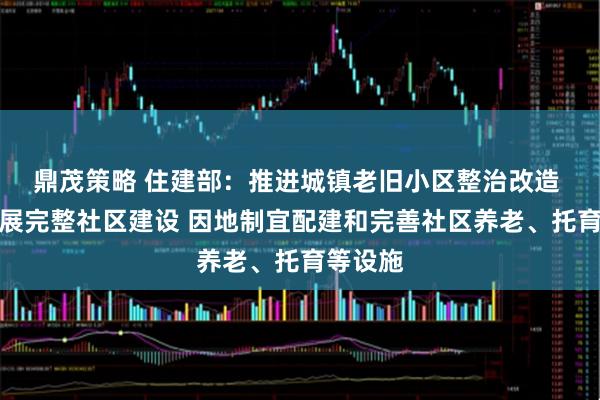 鼎茂策略 住建部：推进城镇老旧小区整治改造 持续开展完整社区建设 因地制宜配建和完善社区养老、托育等设施