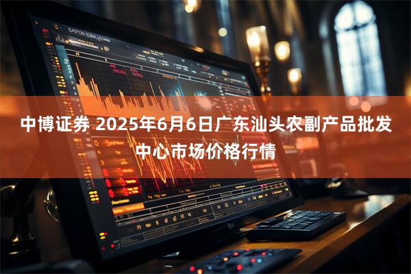 中博证券 2025年6月6日广东汕头农副产品批发中心市场价格行情