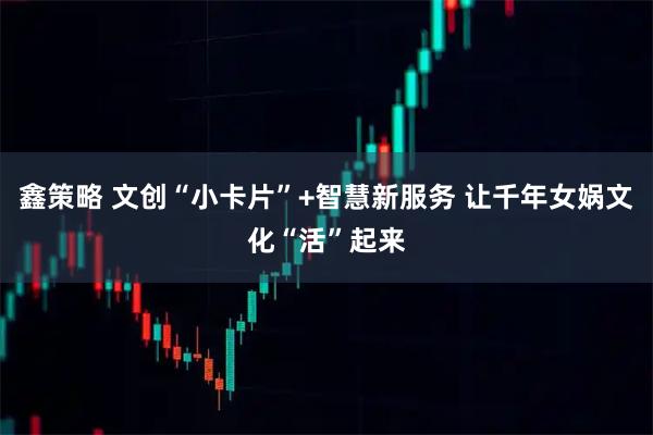 鑫策略 文创“小卡片”+智慧新服务 让千年女娲文化“活”起来