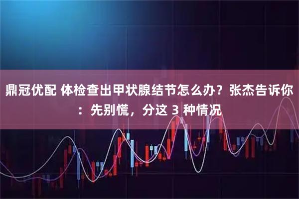 鼎冠优配 体检查出甲状腺结节怎么办？张杰告诉你：先别慌，分这 3 种情况