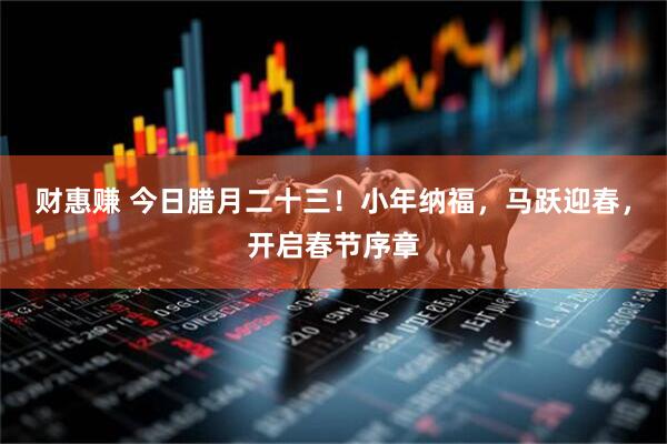 财惠赚 今日腊月二十三！小年纳福，马跃迎春，开启春节序章