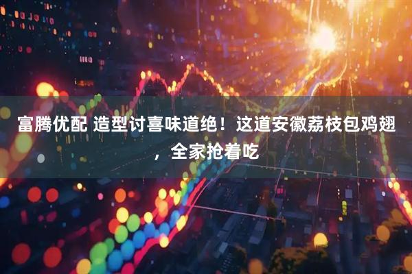 富腾优配 造型讨喜味道绝！这道安徽荔枝包鸡翅，全家抢着吃
