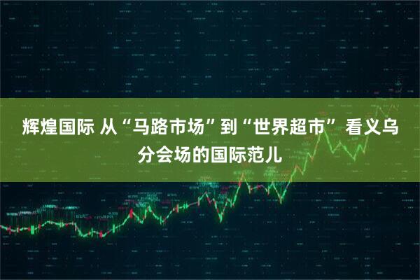 辉煌国际 从“马路市场”到“世界超市” 看义乌分会场的国际范儿