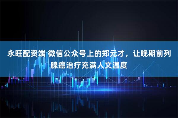 永旺配资端 微信公众号上的郑元才，让晚期前列腺癌治疗充满人文温度