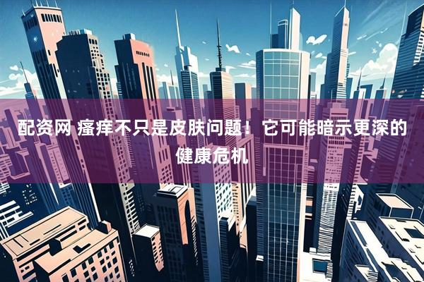 配资网 瘙痒不只是皮肤问题！它可能暗示更深的健康危机
