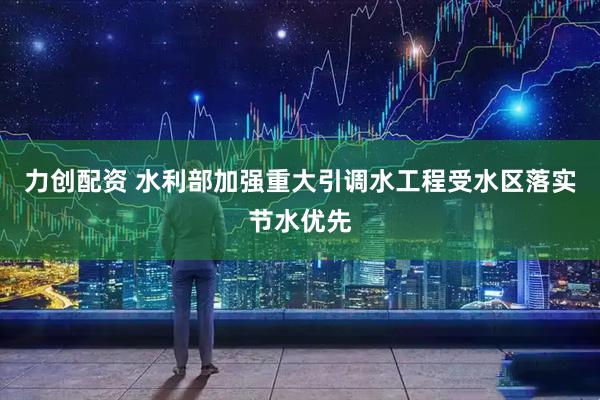 力创配资 水利部加强重大引调水工程受水区落实节水优先