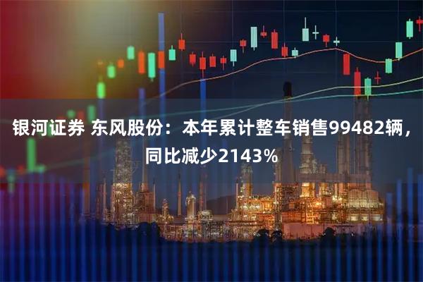 银河证券 东风股份：本年累计整车销售99482辆，同比减少2143%