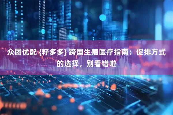 众团优配 {籽多多} 跨国生殖医疗指南：促排方式的选择，别看错啦