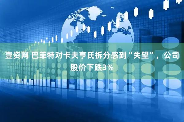 壹资网 巴菲特对卡夫亨氏拆分感到“失望”，公司股价下跌3%