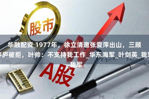 华融配资 1977年，徐立清邀张爱萍出山，三顾茅庐被拒，叶帅：不支持我工作_华东海军_叶剑英_我军