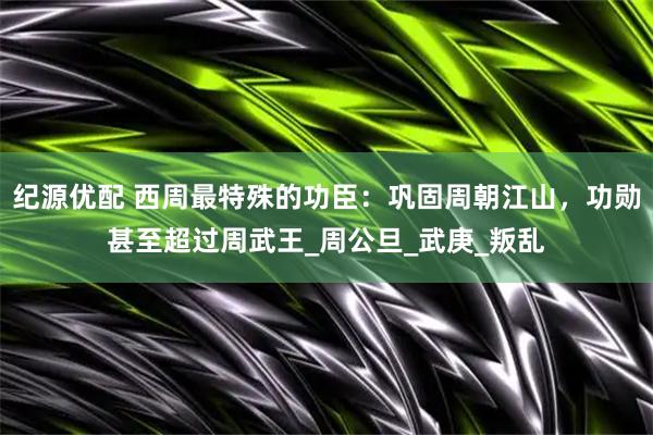 纪源优配 西周最特殊的功臣：巩固周朝江山，功勋甚至超过周武王_周公旦_武庚_叛乱
